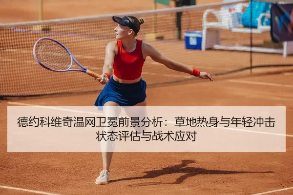 德约科维奇温网卫冕前景分析：草地热身与年轻冲击状态评估与战术应对